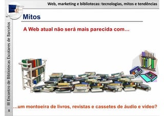 Web, marketing e bibliotecas: tecnologias, mitos e tendências
IIIEncontrodeBibliotecasEscolaresdeBarcelos
Mitos
5
A Web atual não será mais parecida com…
…um montoeira de livros, revistas e cassetes de áudio e vídeo?
 