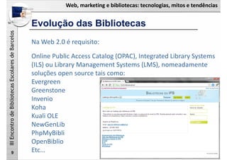 Web, marketing e bibliotecas: tecnologias, mitos e tendências
IIIEncontrodeBibliotecasEscolaresdeBarcelos
Evolução das Bibliotecas
9
Na Web 2.0 é requisito:
Online Public Access Catalog (OPAC), Integrated Library Systems 
(ILS) ou Library Management Systems (LMS), nomeadamente 
soluções open source tais como:
Evergreen
Greenstone
Invenio
Koha
Kuali OLE
NewGenLib
PhpMyBibli
OpenBiblio
Etc…
 