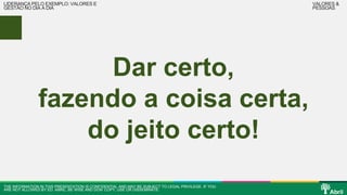 Dar certo, 
LIDERANÇA PELO EXEMPLO: VALORES E 
GESTÃO NO DIA A DIA 
fazendo a coisa certa, 
do jeito certo! 
THE INFORMATION IN THIS PRESENTATION IS CONFIDENTIAL AND MAY BE SUBJECT TO LEGAL PRIVILEGE. IF YOU 
ARE NOT ALLOWED BY ED. ABRIL, BE WISE AND DON’ COPY, USE OR DISSEMINATE. 
VALORES & 
PESSOAS 
 