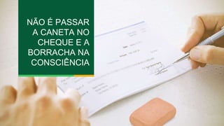 NÃO É PASSAR 
A CANETA NO 
CHEQUE E A 
BORRACHA NA 
CONSCIÊNCIA 
 