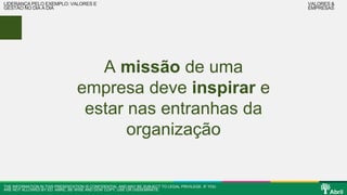 A missão de uma 
LIDERANÇA PELO EXEMPLO: VALORES E 
GESTÃO NO DIA A DIA 
empresa deve inspirar e 
estar nas entranhas da 
organização 
THE INFORMATION IN THIS PRESENTATION IS CONFIDENTIAL AND MAY BE SUBJECT TO LEGAL PRIVILEGE. IF YOU 
ARE NOT ALLOWED BY ED. ABRIL, BE WISE AND DON’ COPY, USE OR DISSEMINATE. 
VALORES & 
EMPRESAS 
 