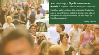 “Para muitos hoje, o Significado é a nova 
moeda. É o que as pessoas estão procurando no 
trabalho. Valores claros das empresas, traduzidos 
para a experiência de trabalho do dia a dia, são um 
dos principais impulsionadores de uma força de 
trabalho engajada.” 
Tammy Erickson 
 