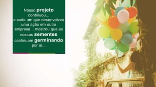 Nosso projeto 
continuou... 
e cada um que desenvolveu 
uma ação em outra 
empresa... mostrou que as 
nossas sementes 
continuam germinando 
por aí... 
 