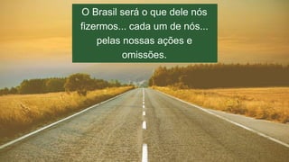 O Brasil será o que dele nós 
fizermos... cada um de nós... 
pelas nossas ações e 
omissões. 
 