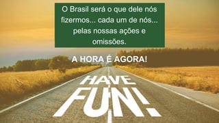 O Brasil será o que dele nós 
fizermos... cada um de nós... 
AINDA TEMOS UM 
LONGO CAMINHO. 
pelas nossas ações e 
omissões. 
A HORA É AGORA! 
 
