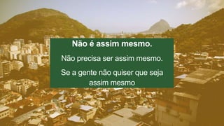Não é assim mesmo. 
Não precisa ser assim mesmo. 
Se a gente não quiser que seja 
assim mesmo 
 