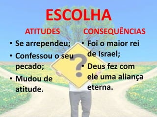 ESCOLHA
ATITUDES
• Se arrependeu;
• Confessou o seu
pecado;
• Mudou de
atitude.
CONSEQUÊNCIAS
• Foi o maior rei
de Israel;
• Deus fez com
ele uma aliança
eterna.
 
