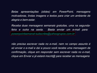 Belas apresentações (slides) em PowerPoint, mensagens
motivadoras, lindas imagens e textos para criar um ambiente de
alegria e bem-estar.
Receba duas mensagens semanais gratuitas, uma na segunda-
feira e outra na sexta. Basta enviar um e-mail para:
powerpointsemanal-subscribe@yahoogrupos.com.br
não precisa escrever nada no e-mail, nem no campo assunto é
só enviar o e-mail e daí a pouco você recebe uma mensagem de
confirmação, clique em responder sem escrever nada no e-mail,
clique em Enviar e já estará inscrit@ para receber as mensagens.
 