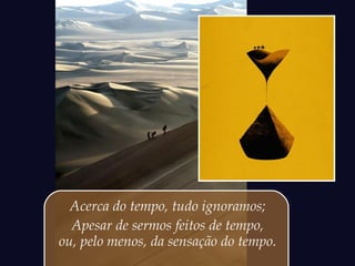 Acerca do tempo, tudo ignoramos;
Apesar de sermos feitos de tempo,
ou, pelo menos, da sensação do tempo.
 