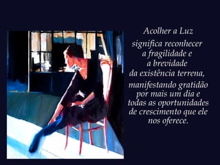 Acolher a Luz
significa reconhecer
a fragilidade e
a brevidade
da existência terrena,
manifestando gratidão
por mais um dia e
todas as oportunidades
de crescimento que ele
nos oferece.
 