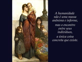 A humanidade
não é uma massa
anônima e informe,
mas o encontro
entre seus
indivíduos,
a única coisa
concreta que existe.
 