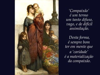 ‘Compaixão’
é um termo
um tanto difuso,
vago, e de difícil
assimilação.
Desta forma,
é sempre bom
ter em mente que
a ‘caridade’
é a materialização
da compaixão.
 
