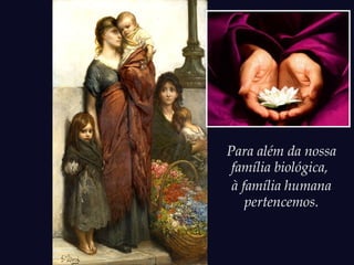 Para além da nossa
família biológica,
à família humana
pertencemos.
 