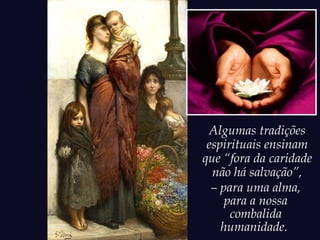 Algumas tradições
espirituais ensinam
que “fora da caridade
não há salvação”,
– para uma alma,
para a nossa
combalida
humanidade.
 