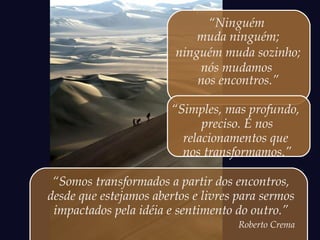 “Ninguém
muda ninguém;
ninguém muda sozinho;
nós mudamos
nos encontros.”
“Simples, mas profundo,
preciso. É nos
relacionamentos que
nos transformamos.”
“Somos transformados a partir dos encontros,
desde que estejamos abertos e livres para sermos
impactados pela idéia e sentimento do outro.”
Roberto Crema
 