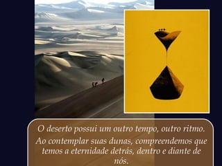O deserto possui um outro tempo, outro ritmo.
Ao contemplar suas dunas, compreendemos que
temos a eternidade detrás, dentro e diante de
nós.
 