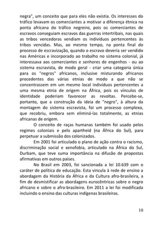 10
negra", um conceito que para eles não existia. Os interesses do
tráfico levavam os comerciantes a motivar a diferença étnica na
ponta africana do tráfico negreiro, pois os comerciantes de
escravos conseguiam escravos das guerras intertribais, nas quais
as tribos vencedoras vendiam os indivíduos pertencentes às
tribos vencidas. Mas, ao mesmo tempo, na ponta final do
processo de escravização, quando o escravo deveria ser vendido
nas Américas e incorporado ao trabalho no sistema colonial, já
interessava aos comerciantes e senhores de engenhos - ou ao
sistema escravista, de modo geral - criar uma categoria única
para os "negros" africanos, inclusive misturando africanos
procedentes das várias etnias de modo a que não se
concentrassem em um mesmo local indivíduos pertencentes a
uma mesma etnia de origem na África, pois os vínculos de
identidade poderiam favorecer as revoltas. Percebe-se,
portanto, que a construção da ideia de "negro", à altura da
montagem do sistema escravista, foi um processo complexo,
que recobriu, embora sem eliminá-las totalmente, as etnias
africanas de origem.
O conceito de raças humanas também foi usado pelos
regimes coloniais e pelo apartheid (na África do Sul), para
perpetuar a submissão dos colonizados.
Em 2001 foi articulado o plano de ação contra o racismo,
discriminação social e xenofobia, articulado na África do Sul,
Durbam, que teve suma importância na difusão de propostas
afirmativas em outros países.
No Brasil em 2003, foi sancionada a lei 10.639 com o
caráter de política de educação. Esta vincula à rede de ensino a
abordagem da História da África e da Cultura afro-brasileira, a
fim de desmistificar as abordagens eurocêntricas sobre o negro
africano e sobre o afro-brasileiro. Em 2011 a lei foi modificada
incluindo o ensino das culturas indígenas brasileiras.
 