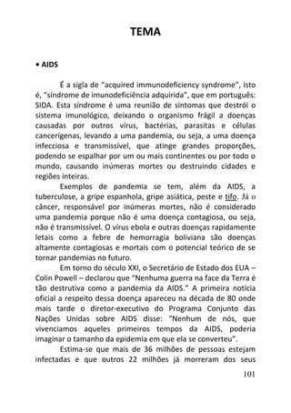 101
TEMA
• AIDS
É a sigla de “acquired immunodeficiency syndrome”, isto
é, “síndrome de imunodeficiência adquirida”, que em português:
SIDA. Esta síndrome é uma reunião de sintomas que destrói o
sistema imunológico, deixando o organismo frágil a doenças
causadas por outros vírus, bactérias, parasitas e células
cancerígenas, levando a uma pandemia, ou seja, a uma doença
infecciosa e transmissível, que atinge grandes proporções,
podendo se espalhar por um ou mais continentes ou por todo o
mundo, causando inúmeras mortes ou destruindo cidades e
regiões inteiras.
Exemplos de pandemia se tem, além da AIDS, a
tuberculose, a gripe espanhola, gripe asiática, peste e tifo. Já o
câncer, responsável por inúmeras mortes, não é considerado
uma pandemia porque não é uma doença contagiosa, ou seja,
não é transmissível. O vírus ebola e outras doenças rapidamente
letais como a febre de hemorragia boliviana são doenças
altamente contagiosas e mortais com o potencial teórico de se
tornar pandemias no futuro.
Em torno do século XXI, o Secretário de Estado dos EUA –
Colin Powell – declarou que “Nenhuma guerra na face da Terra é
tão destrutiva como a pandemia da AIDS.” A primeira notícia
oficial a respeito dessa doença apareceu na década de 80 onde
mais tarde o diretor-executivo do Programa Conjunto das
Nações Unidas sobre AIDS disse: “Nenhum de nós, que
vivenciamos aqueles primeiros tempos da AIDS, poderia
imaginar o tamanho da epidemia em que ela se converteu”.
Estima-se que mais de 36 milhões de pessoas estejam
infectadas e que outros 22 milhões já morreram dos seus
 