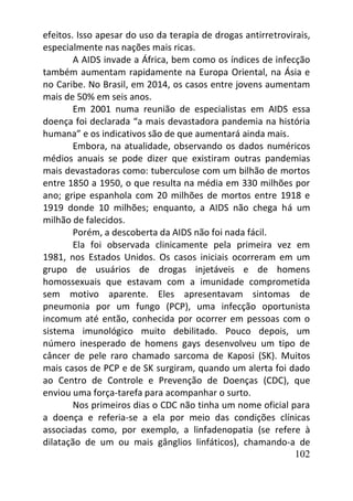 102
efeitos. Isso apesar do uso da terapia de drogas antirretrovirais,
especialmente nas nações mais ricas.
A AIDS invade a África, bem como os índices de infecção
também aumentam rapidamente na Europa Oriental, na Ásia e
no Caribe. No Brasil, em 2014, os casos entre jovens aumentam
mais de 50% em seis anos.
Em 2001 numa reunião de especialistas em AIDS essa
doença foi declarada “a mais devastadora pandemia na história
humana” e os indicativos são de que aumentará ainda mais.
Embora, na atualidade, observando os dados numéricos
médios anuais se pode dizer que existiram outras pandemias
mais devastadoras como: tuberculose com um bilhão de mortos
entre 1850 a 1950, o que resulta na média em 330 milhões por
ano; gripe espanhola com 20 milhões de mortos entre 1918 e
1919 donde 10 milhões; enquanto, a AIDS não chega há um
milhão de falecidos.
Porém, a descoberta da AIDS não foi nada fácil.
Ela foi observada clinicamente pela primeira vez em
1981, nos Estados Unidos. Os casos iniciais ocorreram em um
grupo de usuários de drogas injetáveis e de homens
homossexuais que estavam com a imunidade comprometida
sem motivo aparente. Eles apresentavam sintomas de
pneumonia por um fungo (PCP), uma infecção oportunista
incomum até então, conhecida por ocorrer em pessoas com o
sistema imunológico muito debilitado. Pouco depois, um
número inesperado de homens gays desenvolveu um tipo de
câncer de pele raro chamado sarcoma de Kaposi (SK). Muitos
mais casos de PCP e de SK surgiram, quando um alerta foi dado
ao Centro de Controle e Prevenção de Doenças (CDC), que
enviou uma força-tarefa para acompanhar o surto.
Nos primeiros dias o CDC não tinha um nome oficial para
a doença e referia-se a ela por meio das condições clínicas
associadas como, por exemplo, a linfadenopatia (se refere à
dilatação de um ou mais gânglios linfáticos), chamando-a de
 