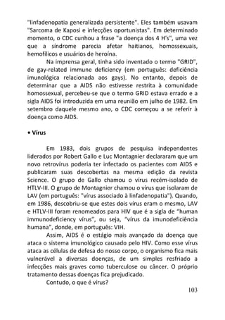 103
"linfadenopatia generalizada persistente". Eles também usavam
"Sarcoma de Kaposi e infecções oportunistas". Em determinado
momento, o CDC cunhou a frase "a doença dos 4 H's", uma vez
que a síndrome parecia afetar haitianos, homossexuais,
hemofílicos e usuários de heroína.
Na imprensa geral, tinha sido inventado o termo "GRID",
de gay-related immune deficiency (em português: deficiência
imunológica relacionada aos gays). No entanto, depois de
determinar que a AIDS não estivesse restrita à comunidade
homossexual, percebeu-se que o termo GRID estava errado e a
sigla AIDS foi introduzida em uma reunião em julho de 1982. Em
setembro daquele mesmo ano, o CDC começou a se referir à
doença como AIDS.
• Vírus
Em 1983, dois grupos de pesquisa independentes
liderados por Robert Gallo e Luc Montagnier declararam que um
novo retrovírus poderia ter infectado os pacientes com AIDS e
publicaram suas descobertas na mesma edição da revista
Science. O grupo de Gallo chamou o vírus recém-isolado de
HTLV-III. O grupo de Montagnier chamou o vírus que isolaram de
LAV (em português: "vírus associado à linfadenopatia"). Quando,
em 1986, descobriu-se que estes dois vírus eram o mesmo, LAV
e HTLV-III foram renomeados para HIV que é a sigla de “human
immunodeficiency vírus”, ou seja, “vírus da imunodeficiência
humana”, donde, em português: VIH.
Assim, AIDS é o estágio mais avançado da doença que
ataca o sistema imunológico causado pelo HIV. Como esse vírus
ataca as células de defesa do nosso corpo, o organismo fica mais
vulnerável a diversas doenças, de um simples resfriado a
infecções mais graves como tuberculose ou câncer. O próprio
tratamento dessas doenças fica prejudicado.
Contudo, o que é vírus?
 
