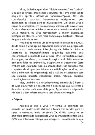 104
Vírus, do latim, quer dizer "fluído venenoso" ou "toxina".
Eles são os únicos organismos acelulares da Terra atual sendo
pequenos agentes infecciosos submicroscópicos. Eles são
considerados parasitas intracelulares obrigatórios, pois
dependem de células para se multiplicarem. Um único vírus é
capaz de multiplicar, em poucas horas, milhares de novos vírus.
Os vírus são capazes de infectar seres vivos de todos os domínios
Desta maneira, os vírus representam a maior diversidade
biológica do planeta, sendo mais diversos que bactérias, plantas,
fungos e animais juntos.
Nos dias de hoje há um conhecimento a respeito da AIDS:
desde como o vírus age no organismo apontando sua progressão
e sintomas, quais sejam, infecção aguda, latência clínica e
síndrome da imunodeficiência adquirida; passando pela
contaminação orientando que o vírus HIV é transmitido através
do sangue, do sêmen, da secreção vaginal e do leite materno;
isso sem falar na prevenção, diagnóstico e tratamento (este
embora não existindo cura, os soropositivos são tratados com
coquetéis de drogas que inibem a multiplicação do vírus, mas
não o eliminam do organismo); até a cultura e sociedade com
seu estigma, impacto econômico, mídia, religião, negação,
conspirações e equívocos.
Mas, também há um conhecimento em relação à história
da AIDS em termos de descoberta e origem. No que se refere à
descoberta já foi dada uma ideia geral. Agora sobre a origem do
HIV que é o tema deste encontro será abordado a seguir.
• Origem
Acredita-se que o vírus HIV tenha se originado em
primatas no centro-oeste africano e foram transferidos para os
seres humanos no início do século XX. O HIV parece ter se
originado através da evolução do vírus da imunodeficiência símia
(SIV), que infecta os chimpanzés selvagens. Há evidência de que
 