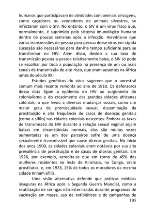 105
humanos que participavam de atividades com animais selvagens,
como caçadores ou vendedores de animais silvestres, se
infectaram com o SIV. No entanto, o SIV é um vírus fraco que,
normalmente, é suprimido pelo sistema imunológico humano
dentro de poucas semanas após a infecção. Acredita-se que
várias transmissões de pessoa para pessoa desse vírus em rápida
sucessão são necessárias para dar-lhe tempo suficiente para se
transformar no HIV. Além disso, devido a sua taxa de
transmissão pessoa-a-pessoa relativamente baixa, o SIV só pode
se espalhar por toda a população na presença de um ou mais
canais de transmissão de alto risco, que eram ausentes na África
antes do século XX.
Estudos genéticos do vírus sugerem que o ancestral
comum mais recente remonta ao ano de 1910. Os defensores
dessa data ligam a epidemia do HIV ao surgimento do
colonialismo e do crescimento das grandes cidades africanas
coloniais, o que levou a diversas mudanças sociais, como um
maior grau de promiscuidade sexual, disseminação da
prostituição e alta frequência de casos de doenças genitais
(como a sífilis) nas cidades coloniais nascentes. Embora as taxas
de transmissão do HIV durante a relação sexual vaginal sejam
baixas em circunstâncias normais, elas são muitas vezes
aumentadas se um dos parceiros sofre de uma doença
sexualmente transmissível que cause úlceras genitais. No início
dos anos 1900, as cidades coloniais eram notáveis por sua alta
prevalência de prostituição e de casos de úlceras genitais. Em
1928, por exemplo, acredita-se que em torno de 45% das
mulheres residentes no leste de Kinshasa, no Congo, eram
prostitutas, e, em 1933, 15% de todos os moradores da mesma
cidade tinham sífilis.
Uma visão alternativa defende que práticas médicas
inseguras na África após a Segunda Guerra Mundial, como a
reutilização de seringas não esterilizadas durante programas de
vacinação em massa, uso de antibióticos e de campanhas de
 