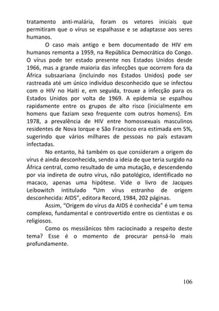 106
tratamento anti-malária, foram os vetores iniciais que
permitiram que o vírus se espalhasse e se adaptasse aos seres
humanos.
O caso mais antigo e bem documentado de HIV em
humanos remonta a 1959, na República Democrática do Congo.
O vírus pode ter estado presente nos Estados Unidos desde
1966, mas a grande maioria das infecções que ocorrem fora da
África subsaariana (incluindo nos Estados Unidos) pode ser
rastreada até um único indivíduo desconhecido que se infectou
com o HIV no Haiti e, em seguida, trouxe a infecção para os
Estados Unidos por volta de 1969. A epidemia se espalhou
rapidamente entre os grupos de alto risco (inicialmente em
homens que faziam sexo frequente com outros homens). Em
1978, a prevalência de HIV entre homossexuais masculinos
residentes de Nova Iorque e São Francisco era estimada em 5%,
sugerindo que vários milhares de pessoas no país estavam
infectadas.
No entanto, há também os que consideram a origem do
vírus é ainda desconhecida, sendo a ideia de que teria surgido na
África central, como resultado de uma mutação, e descendendo
por via indireta de outro vírus, não patológico, identificado no
macaco, apenas uma hipótese. Vide o livro de Jacques
Leibowitch intitulado “Um vírus estranho de origem
desconhecida: AIDS”, editora Record, 1984, 202 páginas.
Assim, “Origem do vírus da AIDS é conhecida” é um tema
complexo, fundamental e controvertido entre os cientistas e os
religiosos.
Como os messiânicos têm raciocinado a respeito deste
tema? Esse é o momento de procurar pensá-lo mais
profundamente.
 