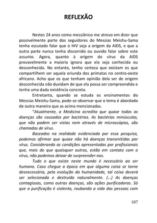 107
REFLEXÃO
Nestes 24 anos como messiânico me atrevo em dizer que
possivelmente parte dos seguidores do Messias Meishu-Sama
tenha escutado falar que o HIV seja a origem da AIDS, e que a
outra parte nunca tenha discorrido ou ouvido falar sobre este
assunto. Agora, quanto à origem do vírus da AIDS
provavelmente a maioria ignora que ela seja conhecida ou
desconhecida. No entanto, tenho certeza que existam os que
compartilhem ser aquela oriunda dos primatas no centro-oeste
africano. Acho que os que tenham opinião dela ser de origem
desconhecida não duvidam de que ela possa ser compreendida e
tenha uma dada existência concreta.
Entretanto, quando se estuda os ensinamentos do
Messias Meishu-Sama, pode-se observar que o tema é abordado
de outra maneira que as acima mencionadas.
“Atualmente, a Medicina acredita que quase todas as
doenças são causadas por bactérias. As bactérias minúsculas,
que não podem ser vistas nem através de microscópios, são
chamadas de vírus.
Baseados na realidade evidenciada por essa pesquisa,
podemos afirmar que quase não há doenças transmitidas por
vírus. Considerando as condições apresentadas por profissionais
que, mais do que quaisquer outros, estão em contato com o
vírus, não podemos deixar de surpreender-nos.
Tudo o que existe neste mundo é necessário ao ser
humano. Caso chegue a época em que alguma coisa se torne
desnecessária, pela evolução da humanidade, tal coisa deverá
ser selecionada e destruída naturalmente. (...) As doenças
contagiosas, como outras doenças, são ações purificadoras. Só
que a purificação é violenta, roubando a vida das pessoas com
 