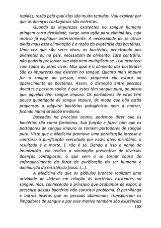108
rapidez, razão pela qual elas são muito temidas. Vou explicar por
que as doenças contagiosas são violentas.
Quando as impurezas existentes no sangue humano
atingem certa densidade, surge uma ação para eliminá-las, cujo
motivo já expliquei anteriormente. A necessidade de se ativar
ainda mais essa eliminação é a razão da existência das bactérias.
Uma vez que são seres vivos, as bactérias, penetrando nos
alimentos ou na pele, necessitam de alimento, caso contrário,
não poderia preservar sua vida nem multiplicar-se. Isso acontece
com todos os seres vivos. Mas qual é o alimento das bactérias?
São as impurezas que existem no sangue. Quanto mais impuro
for o sangue da pessoa, mais propensa ela estará ao
aparecimento de bactérias. Assim, a distinção entre pessoas
doentes e pessoas sadias é que estas têm sangue puro, ao passo
que aquelas têm sangue impuro. Os portadores de vírus têm
pouca quantidade de sangue impuro, de modo que não estão
propensos a adquirir bactérias patogênicas nem a morrer,
ficando numa situação mediana.
Baseados no princípio acima, podemos dizer que as
bactérias são como faxineiras. Sua função é fazer com que os
portadores de sangue impuro se tornem portadores de sangue
puro. Visto que a Medicina promove uma paralisação intensa e
contrária à purificação executada por esses úteis micróbios, o
resultado é a morte. E não é só. Dando a isso o nome de
imunização, ela realiza a vacinação preventiva de diversas
doenças contagiosas, o que vem a se tornar causa do
enfraquecimento da força de purificação do ser humano e
diminuição da resistência física. (...).
A Medicina diz que os glóbulos brancos realizam uma
atividade de defesa em relação às bactérias existentes no
sangue, mas, conhecendo o princípio que acabamos de expor, a
presença dessas bactérias não constitui problema. O pernilongo
e outros insetos que as pessoas abominam, transportam os
limpadores de sangue e por esse motivo também são existências
 