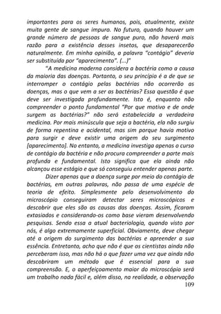 109
importantes para os seres humanos, pois, atualmente, existe
muita gente de sangue impuro. No futuro, quando houver um
grande número de pessoas de sangue puro, não haverá mais
razão para a existência desses insetos, que desaparecerão
naturalmente. Em minha opinião, a palavra “contágio” deveria
ser substituída por “aparecimento”. (...)”
“A medicina moderna considera a bactéria como a causa
da maioria das doenças. Portanto, o seu princípio é a de que se
interromper o contágio pelas bactérias não ocorrerão as
doenças, mas o que vem a ser as bactérias? Essa questão é que
deve ser investigada profundamente. Isto é, enquanto não
compreender o ponto fundamental “Por que motivo e de onde
surgem as bactérias?” não será estabelecida a verdadeira
medicina. Por mais minúscula que seja a bactéria, ela não surgiu
de forma repentina e acidental, mas sim porque havia motivo
para surgir e deve existir uma origem do seu surgimento
[aparecimento]. No entanto, a medicina investiga apenas o curso
de contágio da bactéria e não procura compreender a parte mais
profunda e fundamental. Isto significa que ela ainda não
alcançou esse estágio e que só conseguiu entender apenas parte.
Dizer apenas que a doença surge por meio do contágio de
bactérias, em outras palavras, não passa de uma espécie de
teoria de efeito. Simplesmente pelo desenvolvimento do
microscópio conseguiram detectar seres microscópicos e
descobrir que eles são as causas das doenças. Assim, ficaram
extasiados e considerando-os como base vieram desenvolvendo
pesquisas. Sendo essa a atual bacteriologia, quando visto por
nós, é algo extremamente superficial. Obviamente, deve chegar
até a origem do surgimento das bactérias e apreender a sua
essência. Entretanto, acho que não é que os cientistas ainda não
perceberam isso, mas não há o que fazer uma vez que ainda não
descobriram um método que é essencial para a sua
compreensão. E, o aperfeiçoamento maior do microscópio será
um trabalho nada fácil e, além disso, na realidade, a observação
 
