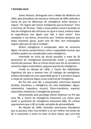 11
• Exemplo atual
James Watson, distinguido com o Nobel da Medicina em
1962, pela descoberta da estrutura molecular do ADN, defende a
teoria de que há diferenças de inteligência entre brancos e
negros: "Os negros são menos inteligentes que os brancos". Para
o cientista, de 79 anos, "toda a nossa política social é baseada no
fato da inteligência dos africanos ser igual à nossa, embora todas
as experiências nos digam que não é bem assim". Para
completar a sua teoria, acrescenta que "embora desejasse que
todos fossemos iguais, quem tem de lidar com empregados
negros sabe que tal não é verdade".
Definir inteligência é complicado: além do raciocínio
lógico, há outras características, como a capacidade musical, que
também podem ser consideradas como inteligência.
Inventado no início do século passado, o teste de QI
(quociente de inteligência) pretendendo medir a capacidade
mental das pessoas. Mas os críticos dizem que ele só considera o
raciocínio lógico-matemático, pequena parcela da inteligência.
Criada na década de 1950, a Teoria das Habilidades
Cognitivas diz que o homem tem 10 subtipos de inteligência,
embora derivados de uma capacidade geral. É o primeiro ataque
à noção de raciocínio lógico como sinônimo de inteligência.
No fim dos anos 80, o pesquisador americano Howard
Gardner classificou a inteligência em oito habilidades: lógico-
matemática, linguística, musical, físico-cinestésica, espacial,
naturalista, existencial e inteligências pessoais.
Desenvolvida pelo psicólogo Daniel Goleman no fim dos
anos 90, a Teoria da Inteligência Emocional usa testes para
medir o quociente de inteligência emocional (QE). Os críticos
argumentam que o QE só mede variações de personalidade.
Na década de 1990, cientistas americanos descobrem
que as pessoas mais ricas tendem a se sair melhor nos testes de
QI. A conclusão: o teste era bom só para indicar que uma boa
 