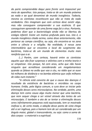 110
da parte compreendida daqui para frente será impossível por
meio de aparelhos. Isto porque, trata-se de um mundo próximo
ao nada e ao qual denominei de mundo inorgânico. Todavia,
mesmo os cientistas reconhecem que não se trata do nada
verdadeiro. Eles imaginam que com certeza deve existir algo,
mas não conseguem compreender a sua essência. O que
conseguiram apreender de uma forma vaga foi o vírus. Portanto,
podemos dizer que a bacteriologia ainda não se libertou do
estágio infantil. Existe um motivo profundo para isso. Isto é, o
mundo inorgânico citado acima, como disse anteriormente, não
pertence ao campo científico, ou seja, ela encontra-se na zona
entre a ciência e a religião. Na realidade, é nessa zona
intermediária que se encontra o local do surgimento das
bactérias, trata-se de um mundo de elementos muito mais
rarefeito que o ar.
(...) Porém, com certeza, haverá entre os cientistas
aqueles que vão ficar surpresos e atônitos com a minha teoria e
se simpatizar. Isto porque, há cem anos, acho que não havia
ninguém que acreditava considerando um megalomaníaco
quando se falava no avião que voa o céu, no rádio que se ouve
há milhares de distância e na bomba atômica que ceifa milhares
de vidas num instante.”
“A ciência está convicta de que a causa das doenças é
resultado da existência de bactérias e micróbios no corpo
humano. Então, pela lógica comum, a cura deve se iniciar pela
eliminação desses seres microscópicos. Na verdade, porém, uma
doença tem como causa algo muito menor que uma bactéria,
que nem sequer chega a ser visível através das lentes de um
microscópio. E também o ato de se tentar a eliminação desses
seres infinitamente pequenos está equivocado, tem se mostrado
ineficaz e, de certo modo, a adoção desse ponto de vista chega
até a ser ingênua, pois o homem tem de ser considerado por um
ângulo maior, global e transcendente, ou seja: como a soma de
dois corpos - o material e o espiritual.
 