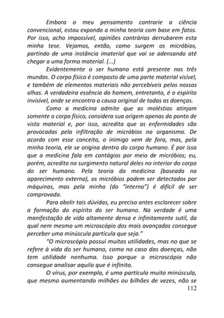 112
Embora o meu pensamento contrarie a ciência
convencional, estou expondo a minha teoria com base em fatos.
Por isso, acho impossível, opiniões contrárias derrubarem esta
minha tese. Vejamos, então, como surgem os micróbios,
partindo de uma instância imaterial que vai se adensando até
chegar a uma forma material. (...)
Evidentemente o ser humano está presente nos três
mundos. O corpo físico é composto de uma parte material visível,
e também de elementos materiais não percebíveis pelos nossos
olhos. A verdadeira essência do homem, entretanto, é o espírito
invisível, onde se encontra a causa original de todas as doenças.
Como a medicina admite que as moléstias atinjam
somente o corpo físico, considera sua origem apenas do ponto de
vista material e, por isso, acredita que as enfermidades são
provocadas pela infiltração de micróbios no organismo. De
acordo com esse conceito, o inimigo vem de fora, mas, pela
minha teoria, ele se origina dentro do corpo humano. É por isso
que a medicina fala em contágios por meio de micróbios; eu,
porém, acredito no surgimento natural deles no interior do corpo
do ser humano. Pela teoria da medicina (baseada no
aparecimento externo), os micróbios podem ser detectados por
máquinas, mas pela minha (do “interno”) é difícil de ser
comprovada.
Para abolir tais dúvidas, eu preciso antes esclarecer sobre
a formação do espírito do ser humano. Na verdade é uma
manifestação de vida altamente densa e infinitamente sutil, da
qual nem mesmo um microscópio dos mais avançados consegue
perceber uma minúscula partícula que seja.”
“O microscópio possui muitas utilidades, mas no que se
refere à vida do ser humano, como no caso das doenças, não
tem utilidade nenhuma. Isso porque o microscópio não
consegue analisar aquilo que é infinito.
O vírus, por exemplo, é uma partícula muito minúscula,
que mesmo aumentando milhões ou bilhões de vezes, não se
 