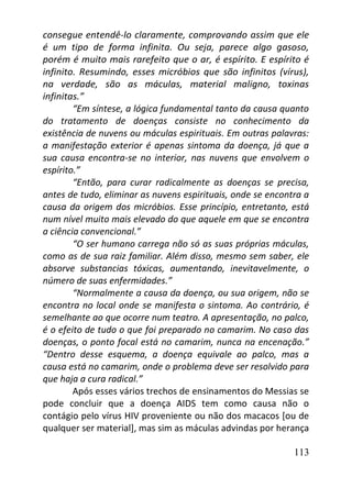 113
consegue entendê-lo claramente, comprovando assim que ele
é um tipo de forma infinita. Ou seja, parece algo gasoso,
porém é muito mais rarefeito que o ar, é espírito. E espírito é
infinito. Resumindo, esses micróbios que são infinitos (vírus),
na verdade, são as máculas, material maligno, toxinas
infinitas.”
“Em síntese, a lógica fundamental tanto da causa quanto
do tratamento de doenças consiste no conhecimento da
existência de nuvens ou máculas espirituais. Em outras palavras:
a manifestação exterior é apenas sintoma da doença, já que a
sua causa encontra-se no interior, nas nuvens que envolvem o
espírito.”
“Então, para curar radicalmente as doenças se precisa,
antes de tudo, eliminar as nuvens espirituais, onde se encontra a
causa da origem dos micróbios. Esse princípio, entretanto, está
num nível muito mais elevado do que aquele em que se encontra
a ciência convencional.”
“O ser humano carrega não só as suas próprias máculas,
como as de sua raiz familiar. Além disso, mesmo sem saber, ele
absorve substancias tóxicas, aumentando, inevitavelmente, o
número de suas enfermidades.”
“Normalmente a causa da doença, ou sua origem, não se
encontra no local onde se manifesta o sintoma. Ao contrário, é
semelhante ao que ocorre num teatro. A apresentação, no palco,
é o efeito de tudo o que foi preparado no camarim. No caso das
doenças, o ponto focal está no camarim, nunca na encenação.”
“Dentro desse esquema, a doença equivale ao palco, mas a
causa está no camarim, onde o problema deve ser resolvido para
que haja a cura radical.”
Após esses vários trechos de ensinamentos do Messias se
pode concluir que a doença AIDS tem como causa não o
contágio pelo vírus HIV proveniente ou não dos macacos [ou de
qualquer ser material], mas sim as máculas advindas por herança
 