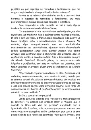 114
genética ou por ingestão de remédios e fertilizantes, que faz
surgir o espírito deste vírus purificador destas máculas?
Porém, se as máculas são advindas, então a causa está na
herança e ingestão de remédios e fertilizantes. Ou mais
profundamente, no que causa essa herança e ingestões.
Para responder a esta questão se vai a mais alguns
trechos de ensinamentos de Meishu-Sama:
"Os ancestrais e seus descendentes estão ligados por elos
espirituais. Na medicina, isso é definido como herança genética.
O fato é que, às vezes, a transmissão hereditária não ocorre. A
teoria científica sobre a hereditariedade não é absoluta. No
entanto, digo categoricamente que as nebulosidades
transmitem-se aos descendentes. Quando numa determinada
cadeia genealógica surge uma grande pessoa, que soma
virtudes, isso contribui para a eliminação dos pecados, não se
verificando, então, a hereditariedade. Esta é transmitida sempre
do Mundo Espiritual. Naquele plano, os antepassados são
julgados e purificados, por isso, os resíduos dos pecados, que
foram julgados e lavados, fluem para os habitantes do Mundo
Material."
“O pecado de enganar ou ludibriar os olhos humanos será
redimido, consequentemente, pelos males da vista; aquele que
se comete através da palavra, provocará doença dos ouvidos ou
da língua; torturar a mente do próximo causará dores de cabeça;
o uso dos braços apenas para benefício próprio, será fonte de
padecimentos nos braços. A purificação ocorre de acordo com o
princípio da concordância.”
Então, a causa seria o pecado?
Lendo São João dizendo que “Pecado é a transgressão da
Lei [Divina]”, “O pecado não procede Dele” e “Aquele que é
nascido de Deus não vive em pecado”; escutando que a
ignorância não é defesa, pois, aqueles que pecam, mesmo que
nunca ouçam o evangelho, estão condenados por causa de seu
pecado; lendo São Paulo aos coríntios: “não quero, irmãos, que
 