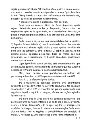 115
sejais ignorantes”; Buda: “O conflito não é entre o bem e o mal,
mas entre o conhecimento e a ignorância; e o próprio Meishu-
Sama: “Pesquisando a causa dos sofrimentos da humanidade,
descobri que eles se originam na ignorância.”
A causa seria então a ignorância, mas por quê?
Deus tem as características de Deus Supremo, quais
sejam: Sabedoria, Amor e Força. Enquanto, Satanás tem as
respectivas opostas de Ignorância, Ira e Insaciedade. Portanto, o
pecado originado pela ignorância não procede de Deus, mas sim
de Satanás.
Cada homem possui em sua personalidade três espíritos:
1) Espírito Primordial (alma) que é nascida de Deus não vivendo
em pecado, mas sim na região divina pautada pelos três tipos de
bens que são sabedoria, amor e força; 2) Espírito Secundário no
âmbito animal pautado pelos três tipos de males que são
ignorância, ira e insaciedade; 3) Espírito Guardião, geralmente
um antepassado seu.
Logo, ignorância causa pecado, este dependendo do tipo
gera máculas que sujam o sangue de tal maneira que faz surgir o
necessário HIV para purificar a doença chamada AIDS.
Mas, quais seriam estas ignorâncias causadoras de
pecados que levariam ao HIV a ponto dele transmitir a AIDS?
Para isso se oferece alguns dados.
1º) a transmissão acontece quando uma quantidade
suficiente de vírus HIV entra na corrente sanguínea. No paciente
soropositivo o vírus HIV se encontra em grande quantidade nos
seguintes líquidos orgânicos: sangue, sêmen, secreção vaginal e
leite materno.
2º) Para que o vírus entre na corrente sanguínea, ele
precisa de uma porta de entrada, que pode ser o pênis, a vagina,
o anus, a boca, transfusões de sangue, agulhas e seringas em
usuários de drogas, dentro do útero e amamentação. Se houver
alguma ferida nessas regiões a probabilidade de contágio é
maior. O risco por 10.000 exposições a uma fonte infectada é:
 