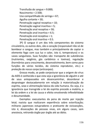 116
Transfusão de sangue = 9.000;
Nascimento = 2.500;
Uso compartilhado de seringa = 67;
Agulha cortante = 30;
Penetração vaginal receptiva = 10;
Penetração vaginal insertiva = 5;
Penetração anal receptiva = 50;
Penetração anal insertiva = 6.5;
Penetração oral receptiva = 1;
Penetração oral insertiva = 0.5.
3º) O sangue é um dos três componentes do sistema
circulatório, os outros dois, são o coração (responsável não só de
bombear o sangue, mas também e principalmente de captar o
elemento fogo com sua luz e calor, isto é, temperatura) e os
vasos sanguíneos. Suas funções são: transporte de substâncias
(nutrientes, oxigênio, gás carbônico e toxinas), regulação
(hormônios para crescimento, desenvolvimento, bem como para
funções de vários tecidos, do sistema reprodutor, etc.) e
proteção de nosso corpo (anticorpos).
Grosso modo, se pode conjecturar que a origem do vírus
da AIDS é conhecida e que esta seja a ignorância de alguém e até
de seus antepassados em desencaminhar, desordenar e
desproteger destacadamente em relação à materialização do
espírito, sexo e alimentação básica da vida humana. Ou seja, é a
ignorância que transgride a lei do espírito precede a matéria, a
lei da ordem e a lei de causa e efeito envolvendo inflexibilidade
e desumanidade.
Exemplos: executantes da pena de morte por injeção
letal; nazista que realizaram experiência sobre esterilização;
militares japoneses estupradores e praticante de vivissecções,
isto é, dissecações de pessoas vivas, em alguns casos, sem
anestesia, retirando órgão por órgão até ao óbito.
 