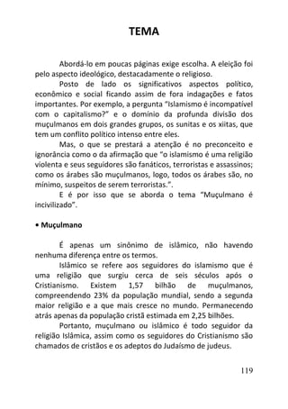 119
TEMA
Abordá-lo em poucas páginas exige escolha. A eleição foi
pelo aspecto ideológico, destacadamente o religioso.
Posto de lado os significativos aspectos político,
econômico e social ficando assim de fora indagações e fatos
importantes. Por exemplo, a pergunta “Islamismo é incompatível
com o capitalismo?” e o domínio da profunda divisão dos
muçulmanos em dois grandes grupos, os sunitas e os xiitas, que
tem um conflito político intenso entre eles.
Mas, o que se prestará a atenção é no preconceito e
ignorância como o da afirmação que “o islamismo é uma religião
violenta e seus seguidores são fanáticos, terroristas e assassinos;
como os árabes são muçulmanos, logo, todos os árabes são, no
mínimo, suspeitos de serem terroristas.”.
E é por isso que se aborda o tema “Muçulmano é
incivilizado”.
• Muçulmano
É apenas um sinônimo de islâmico, não havendo
nenhuma diferença entre os termos.
Islâmico se refere aos seguidores do islamismo que é
uma religião que surgiu cerca de seis séculos após o
Cristianismo. Existem 1,57 bilhão de muçulmanos,
compreendendo 23% da população mundial, sendo a segunda
maior religião e a que mais cresce no mundo. Permanecendo
atrás apenas da população cristã estimada em 2,25 bilhões.
Portanto, muçulmano ou islâmico é todo seguidor da
religião Islâmica, assim como os seguidores do Cristianismo são
chamados de cristãos e os adeptos do Judaísmo de judeus.
 