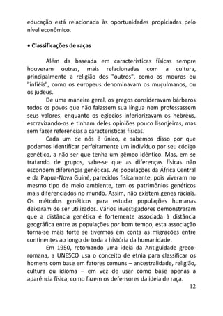 12
educação está relacionada às oportunidades propiciadas pelo
nível econômico.
• Classificações de raças
Além da baseada em características físicas sempre
houveram outras, mais relacionadas com a cultura,
principalmente a religião dos "outros", como os mouros ou
"infiéis", como os europeus denominavam os muçulmanos, ou
os judeus.
De uma maneira geral, os gregos consideravam bárbaros
todos os povos que não falassem sua língua nem professassem
seus valores, enquanto os egípcios inferiorizavam os hebreus,
escravizando-os e tinham deles opiniões pouco lisonjeiras, mas
sem fazer referências a características físicas.
Cada um de nós é único, e sabemos disso por que
podemos identificar perfeitamente um indivíduo por seu código
genético, a não ser que tenha um gêmeo idêntico. Mas, em se
tratando de grupos, sabe-se que as diferenças físicas não
escondem diferenças genéticas. As populações da África Central
e da Papua-Nova Guiné, parecidos fisicamente, pois viveram no
mesmo tipo de meio ambiente, tem os patrimônios genéticos
mais diferenciados no mundo. Assim, não existem genes raciais.
Os métodos genéticos para estudar populações humanas
deixaram de ser utilizados. Vários investigadores demonstraram
que a distância genética é fortemente associada à distância
geográfica entre as populações por bom tempo, esta associação
torna-se mais forte se tivermos em conta as migrações entre
continentes ao longo de toda a história da humanidade.
Em 1950, retomando uma ideia da Antiguidade greco-
romana, a UNESCO usa o conceito de etnia para classificar os
homens com base em fatores comuns – ancestralidade, religião,
cultura ou idioma – em vez de usar como base apenas a
aparência física, como fazem os defensores da ideia de raça.
 