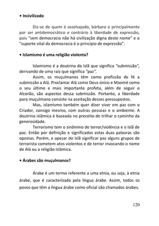 120
• Incivilizado
Diz-se de quem é asselvajado, bárbaro e principalmente
por ser antidemocrático e contrário à liberdade de expressão,
pois “sem democracia não há civilização digna deste nome” e o
“suporte vital da democracia é o princípio de expressão”.
• Islamismo é uma religião violenta?
Islamismo é a doutrina do Islã que significa "submissão",
derivando de uma raiz que significa "paz".
Assim, os muçulmanos têm como profissão de fé a
submissão a Alá. Proclamar Alá como Deus único e Maomé como
o seu último e mais importante profeta, além de seguir o
Alcorão, são aspectos dessa submissão. Portanto, a liberdade
para muçulmano consiste na aceitação desses pressupostos.
Mas, islamismo também quer dizer viver em paz com o
Criador, consigo mesmo, com outras pessoas e o ambiente. A
doutrina islâmica é baseada no preceito de trilhar o caminho da
generosidade.
Terrorismo tem o sinônimo de terror/violência e o Islã de
paz. Então por definição e significados estas duas palavras são
opostas. Porém, e apesar do Islã significar paz alguns grupos de
terrorista cometem atos violentos e de terror invocando o nome
de Alá ou a religião Islâmica.
• Árabes são muçulmanos?
Árabe é um termo referente a uma etnia, ou seja, à etnia
árabe, que é caracterizada pela língua árabe. Assim, todos os
povos que têm a língua árabe como oficial são chamados árabes.
 
