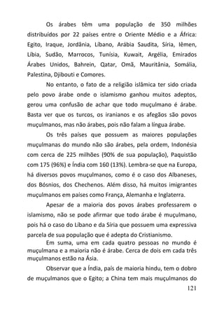 121
Os árabes têm uma população de 350 milhões
distribuídos por 22 países entre o Oriente Médio e a África:
Egito, Iraque, Jordânia, Líbano, Arábia Saudita, Síria, Iêmen,
Líbia, Sudão, Marrocos, Tunísia, Kuwait, Argélia, Emirados
Árabes Unidos, Bahrein, Qatar, Omã, Mauritânia, Somália,
Palestina, Djibouti e Comores.
No entanto, o fato de a religião islâmica ter sido criada
pelo povo árabe onde o islamismo ganhou muitos adeptos,
gerou uma confusão de achar que todo muçulmano é árabe.
Basta ver que os turcos, os iranianos e os afegãos são povos
muçulmanos, mas não árabes, pois não falam a língua árabe.
Os três países que possuem as maiores populações
muçulmanas do mundo não são árabes, pela ordem, Indonésia
com cerca de 225 milhões (90% de sua população), Paquistão
com 175 (96%) e Índia com 160 (13%). Lembra-se que na Europa,
há diversos povos muçulmanos, como é o caso dos Albaneses,
dos Bósnios, dos Chechenos. Além disso, há muitos imigrantes
muçulmanos em países como França, Alemanha e Inglaterra.
Apesar de a maioria dos povos árabes professarem o
islamismo, não se pode afirmar que todo árabe é muçulmano,
pois há o caso do Líbano e da Síria que possuem uma expressiva
parcela de sua população que é adepta do Cristianismo.
Em suma, uma em cada quatro pessoas no mundo é
muçulmana e a maioria não é árabe. Cerca de dois em cada três
muçulmanos estão na Ásia.
Observar que a Índia, país de maioria hindu, tem o dobro
de muçulmanos que o Egito; a China tem mais muçulmanos do
 