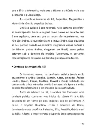 122
que a Síria; a Alemanha, mais que o Líbano; e a Rússia mais que
a Jordânia e a Líbia juntas.
As repúblicas islâmicas do Irã, Paquistão, Afeganistão e
Mauritânia não são de países árabes.
Um fato curioso é que no Brasil, há o costume de referir-
se aos imigrantes árabes em geral como turcos, no entanto, isso
é um equívoco, uma vez que os turcos são muçulmanos, mas
não são árabes, já que não falam a língua árabe. Esse equívoco
se deu porque quando os primeiros imigrantes vindos da Síria e
do Líbano, países árabes, chegaram ao Brasil, esses países
estavam sob o domínio do Império Turcomano, e, portanto,
esses imigrantes entravam no Brasil registrado como turcos.
• Contexto das origens do islã
O islamismo nasceu na península arábica (onde estão
atualmente a Arábia Saudita, Bahrein, Catar, Emirados Árabes
Unidos, Iêmen, Iraque, Jordânia, Kuwait e Omã), habitado por
centenas de tribos nômades devido à escassez de água e a aridez
do chão transformando-o em inóspito para a agricultura.
Antes do advento do islã, os árabes não formavam uma
unidade política coerente. Nos inícios do século VII a Arábia
posiciona-se em torno de dois impérios que se defrontam. A
oeste, o Império Bizantino, cristã e herdeiro de Roma,
dominando norte de África, Palestina, Síria, Anatólia, Grécia e sul
da Itália. A leste, o Império Persa ocupando área correspondente
 