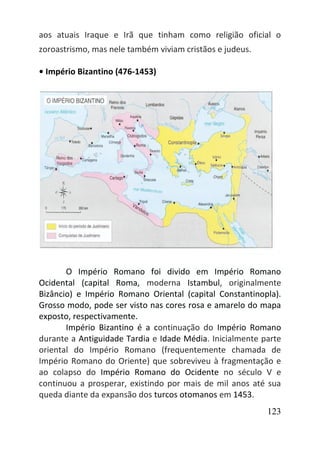 123
aos atuais Iraque e Irã que tinham como religião oficial o
zoroastrismo, mas nele também viviam cristãos e judeus.
• Império Bizantino (476-1453)
O Império Romano foi divido em Império Romano
Ocidental (capital Roma, moderna Istambul, originalmente
Bizâncio) e Império Romano Oriental (capital Constantinopla).
Grosso modo, pode ser visto nas cores rosa e amarelo do mapa
exposto, respectivamente.
Império Bizantino é a continuação do Império Romano
durante a Antiguidade Tardia e Idade Média. Inicialmente parte
oriental do Império Romano (frequentemente chamada de
Império Romano do Oriente) que sobreviveu à fragmentação e
ao colapso do Império Romano do Ocidente no século V e
continuou a prosperar, existindo por mais de mil anos até sua
queda diante da expansão dos turcos otomanos em 1453.
 