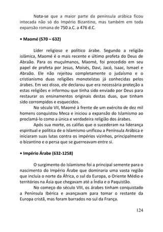 124
Nota-se que a maior parte da península arábica ficou
intocada não só do Império Bizantino, mas também em toda
expansão romana de 750 a.C. a 476 d.C.
• Maomé (570 – 632)
Líder religioso e político árabe. Segundo a religião
islâmica, Maomé é o mais recente e último profeta do Deus de
Abraão. Para os muçulmanos, Maomé, foi precedido em seu
papel de profeta por Jesus, Moisés, Davi, Jacó, Isaac, Ismael e
Abraão. Ele não rejeitou completamente o judaísmo e o
cristianismo duas religiões monoteístas já conhecidas pelos
árabes. Em vez disso, ele declarou que era necessária proteção a
estas religiões e informou que tinha sido enviado por Deus para
restaurar os ensinamentos originais destas duas, que tinham
sido corrompidos e esquecidos.
No século VII, Maomé à frente de um exército de dez mil
homens conquistou Meca e iniciou a expansão do Islamismo ao
proclamá-lo como a única e verdadeira religião dos árabes.
Após sua morte, os califas que o sucederam na liderança
espiritual e política de o Islamismo unificou a Península Arábica e
iniciaram suas lutas contra os impérios vizinhos, principalmente
o bizantino e o persa que se guerreavam entre si.
• Império Árabe (632-1258)
O surgimento do Islamismo foi a principal semente para o
nascimento do Império Árabe que dominaria uma vasta região
que incluía o norte da África, o sul da Europa, o Oriente Médio e
territórios na Ásia que chegavam até a Índia e o Paquistão.
No começo do século VIII, os árabes tinham conquistado
a Península Ibérica e avançavam para tomar o restante da
Europa cristã, mas foram barrados no sul da França.
 