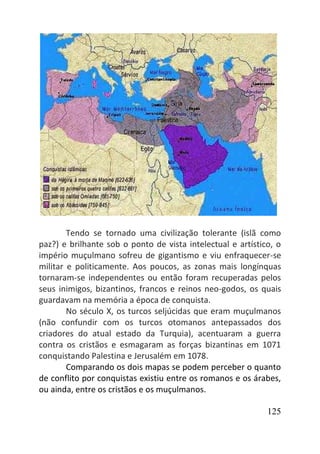 125
Tendo se tornado uma civilização tolerante (islã como
paz?) e brilhante sob o ponto de vista intelectual e artístico, o
império muçulmano sofreu de gigantismo e viu enfraquecer-se
militar e politicamente. Aos poucos, as zonas mais longínquas
tornaram-se independentes ou então foram recuperadas pelos
seus inimigos, bizantinos, francos e reinos neo-godos, os quais
guardavam na memória a época de conquista.
No século X, os turcos seljúcidas que eram muçulmanos
(não confundir com os turcos otomanos antepassados dos
criadores do atual estado da Turquia), acentuaram a guerra
contra os cristãos e esmagaram as forças bizantinas em 1071
conquistando Palestina e Jerusalém em 1078.
Comparando os dois mapas se podem perceber o quanto
de conflito por conquistas existiu entre os romanos e os árabes,
ou ainda, entre os cristãos e os muçulmanos.
 