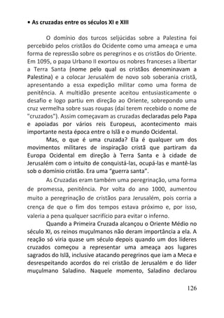 126
• As cruzadas entre os séculos XI e XIII
O domínio dos turcos seljúcidas sobre a Palestina foi
percebido pelos cristãos do Ocidente como uma ameaça e uma
forma de repressão sobre os peregrinos e os cristãos do Oriente.
Em 1095, o papa Urbano II exortou os nobres franceses a libertar
a Terra Santa (nome pelo qual os cristãos denominavam a
Palestina) e a colocar Jerusalém de novo sob soberania cristã,
apresentando a essa expedição militar como uma forma de
penitência. A multidão presente aceitou entusiasticamente o
desafio e logo partiu em direção ao Oriente, sobrepondo uma
cruz vermelha sobre suas roupas (daí terem recebido o nome de
"cruzados"). Assim começavam as cruzadas declaradas pelo Papa
e apoiadas por vários reis Europeus, acontecimento mais
importante nesta época entre o Islã e o mundo Ocidental.
Mas, o que é uma cruzada? Ela é qualquer um dos
movimentos militares de inspiração cristã que partiram da
Europa Ocidental em direção à Terra Santa e à cidade de
Jerusalém com o intuito de conquistá-las, ocupá-las e mantê-las
sob o domínio cristão. Era uma “guerra santa”.
As Cruzadas eram também uma peregrinação, uma forma
de promessa, penitência. Por volta do ano 1000, aumentou
muito a peregrinação de cristãos para Jerusalém, pois corria a
crença de que o fim dos tempos estava próximo e, por isso,
valeria a pena qualquer sacrifício para evitar o inferno.
Quando a Primeira Cruzada alcançou o Oriente Médio no
século XI, os reinos muçulmanos não deram importância a ela. A
reação só viria quase um século depois quando um dos líderes
cruzados começou a representar uma ameaça aos lugares
sagrados do Islã, inclusive atacando peregrinos que iam a Meca e
desrespeitando acordos do rei cristão de Jerusalém e do líder
muçulmano Saladino. Naquele momento, Saladino declarou
 