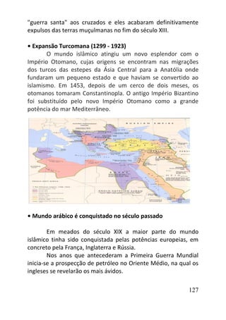 127
"guerra santa" aos cruzados e eles acabaram definitivamente
expulsos das terras muçulmanas no fim do século XIII.
• Expansão Turcomana (1299 - 1923)
O mundo islâmico atingiu um novo esplendor com o
Império Otomano, cujas origens se encontram nas migrações
dos turcos das estepes da Ásia Central para a Anatólia onde
fundaram um pequeno estado e que haviam se convertido ao
islamismo. Em 1453, depois de um cerco de dois meses, os
otomanos tomaram Constantinopla. O antigo Império Bizantino
foi substituído pelo novo Império Otomano como a grande
potência do mar Mediterrâneo.
• Mundo arábico é conquistado no século passado
Em meados do século XIX a maior parte do mundo
islâmico tinha sido conquistada pelas potências europeias, em
concreto pela França, Inglaterra e Rússia.
Nos anos que antecederam a Primeira Guerra Mundial
inicia-se a prospecção de petróleo no Oriente Médio, na qual os
ingleses se revelarão os mais ávidos.
 