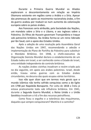 128
Durante a Primeira Guerra Mundial os Aliados
exploraram o descontentamento em relação ao Império
Otomano existente em regiões como a Arábia e a Síria. Apesar
das promessas de apoio ao movimento nacionalista árabe, o fim
da guerra acabou por traduzir-se num aumento da colonização
europeia sobre os países árabes.
Aos franceses seria atribuído, pela Sociedade das Nações,
um mandato sobre a Síria e o Líbano, e aos ingleses sobre a
Palestina. Os filhos de Hussein governam Transjordânia e Iraque
sob patrocínio britânico. Na Arábia forma-se um reino liderado
por Ibn Saud, com o apoio dos Estados Unidos.
Após a adoção de uma resolução pela Assembleia Geral
das Nações Unidas em 1947, recomendando a adesão e
implementação do Plano de Partilha da Palestina para substituir
o Mandato Britânico. Em 1948, o chefe-executivo da
Organização Sionista Mundial declara o estabelecimento de um
Estado Judeu em Israel, a ser conhecido como o Estado de Israel,
uma entidade independente do controle britânico.
As nações árabes vizinhas invadiram o recém-criado país
no dia seguinte, em apoio aos árabes palestinos. Israel, desde
então, travou várias guerras com os Estados árabes
circundantes, no decurso das quais ocupou vários territórios.
Isso não quer dizer que em termos mais gerais que o
mundo islâmico não tenha sofrido conquistas como a do Egito
em 1798 por Napoleão Bonaparte. Por volta de 1818 a Índia já
estava praticamente toda sob influência britânica. Em 1941,
durante a Segunda Guerra Mundial, o Reino Unido e a União
Soviética invadiram o Irã a fim dos recursos petrolíferos.
Como ficou o orgulho e a tolerância dos muçulmanos,
daqueles que sempre conquistaram? Martírio é o caminho?
 