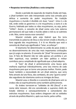 129
• Respostas terroristas jihadistas a esta conquista
Desde o período de expansão do Império Árabe até hoje,
a jihad também tem sido interpretada como luta armada para
defesa e aumento do poder muçulmano. Na tradição
muçulmana o mundo é dividido em duas "casas". Uma é a do
Islã, onde estão os governos e a lei muçulmana; a outra é a da
Guerra, habitada por todos os nãos muçulmanos, ou seja, pelos
"infiéis". Assim, o conceito de jihad como uma luta externa
permanecerá até que todo o mundo adote o Islã ou se submeta
a ele. Mas, como nasceu esse conceito?
Maomé visitado pelo anjo Gabriel que lhe teria
transmitido às palavras de Deus e elas teriam virado o Alcorão, o
livro sagrado dos muçulmanos. E é lá no Alcorão que está o
conceito de Jihad cujo significado é "lutar, se esforçar".
O Islamismo foi determinante na união do povo árabe e
no desenvolvimento de uma das mais importantes civilizações
que já surgiu no planeta. O conceito de "jihad" foi essencial para
isso. O fato de Maomé não ter sido apenas um profeta e um
líder espiritual, mas também um líder político e militar
contribuiu para a amplitude do significado que a jihad adquiriu.
A "luta" do jihad é primeiramente uma busca pela
melhoria espiritual individualmente, uma luta interna de cada
muçulmano para que se torne uma pessoa melhor. Porém, pode
haver também a necessidade de um jihad externa, que seria
feita através da luta física, dos combates, de uma "guerra santa"
dos seguidores do Islamismo contra os inimigos de Deus.
Maomé usou o Alcorão e o conceito de jihad para unir os
árabes não só espiritualmente como também politicamente.
Os árabes tornaram-se "soldados de Alá (Deus)" e em
nome dele lutavam. Alá era considerado o supremo chefe do
Estado islâmico e consequentemente o comandante dos
exércitos muçulmanos. Suas ordens chegavam até os soldados
através do profeta Maomé e, após sua morte, pelos califas.
 
