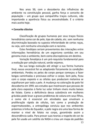 13
Nos anos 50, com a descoberta das influências do
ambiente na constituição pessoal, ganha força o conceito de
população – um grupo que compartilha traços culturais, não
importando a aparência física ou ancestralidade. É o critério
mais aceito hoje.
• Conceito clássico
Classificação de grupos humanos por seus traços físicos
hereditários como cor de pele, tipo de cabelo, etc. sem nenhuma
discriminação baseada na suposta inferioridade de certas raças,
ou seja, sem nenhuma vinculação com o racismo.
Estes fenótipos seriam provenientes das interações entre
informações hereditárias de um organismo contidas em seu
genoma mais o ambiente, bem como discrepâncias em destino.
Variação fenotípica é um pré-requisito fundamental para
a evolução por seleção natural, senão vejamos.
Na sua longa evolução até atingir a sua forma humana
final, nosso ancestral foi se adaptando fisicamente às condições
ambientais. Perdeu os pelos do corpo porque começou a fazer
longas caminhadas e precisava esfriar o corpo. Sem pelo, ficou
com o corpo exposto e as células que produziam melanina se
espalharam por toda a pele. A mudança na coloração da pele foi
descoberta em 1991 aos estudos que mostravam que pessoas de
pele clara expostas à forte luz solar tinham níveis muito baixos
de folato. Como a deficiência dessa substância em mulheres
grávidas pode levar a graves problemas de coluna em seus filhos,
e como ele é essencial em atividades que envolvam a
proliferação rápida de células, tais como a produção de
espermatozoides, a antropóloga concluiu que nos ambientes
próximos à linha do Equador, a pele negra era uma boa forma de
manter o nível de folato no corpo, garantindo assim a
descendência sadia. Para provar suas teorias a respeito de cor da
pele foi usado um satélite da NASA e criou um mapa de padrões
 